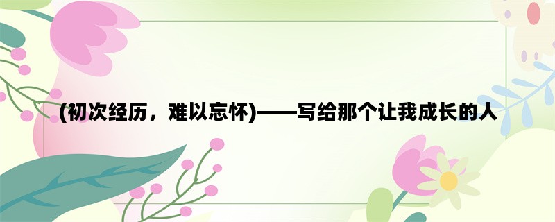 (初次经历，难以忘怀)——写给那个让我成长的人