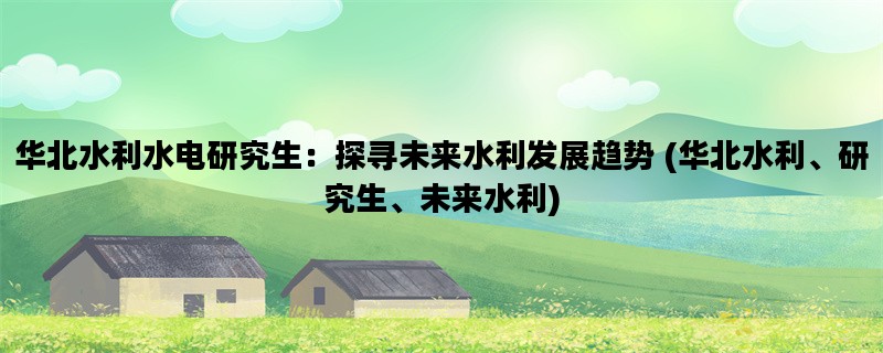 华北水利水电研究生：探寻未来水利发展趋势 (华北水利、研究生、未来水利)