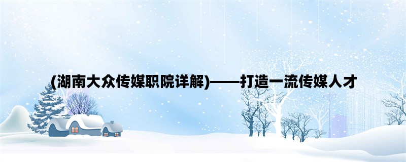 (湖南大众传媒职院详解)——打造一流传媒人才