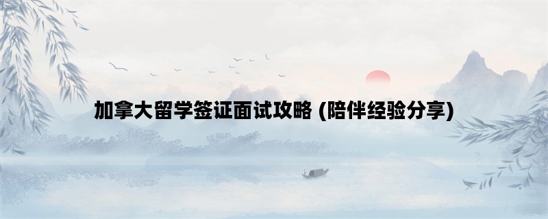 加拿大留学签证面试攻略 (陪伴经验分享)