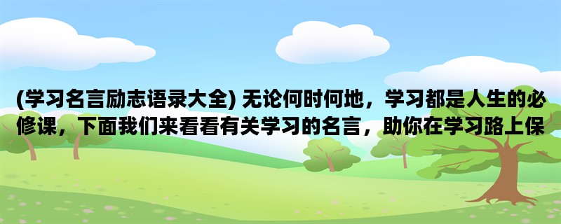 (学习名言励志语录大全) 无论何时何地，学习都是人生的必修课，下面我们来看看有关学习的名言，助你在学习路上保持前行的动力。