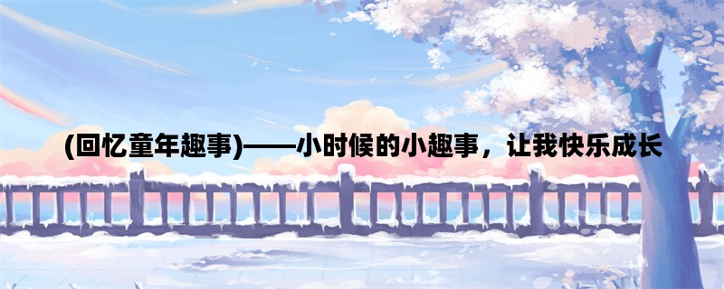 (回忆童年趣事)——小时候的小趣事，让我快乐成长