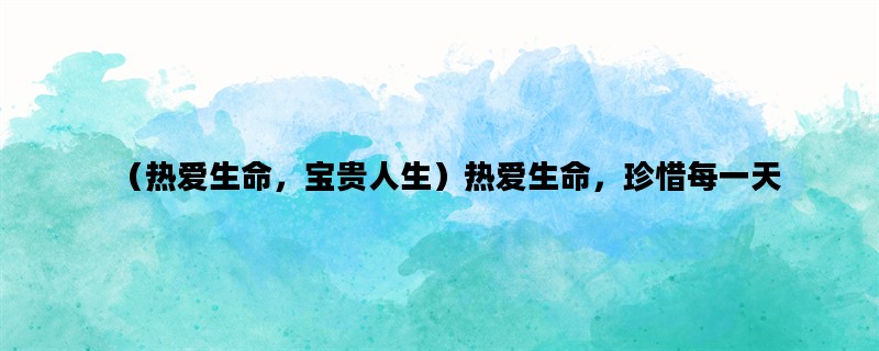 （热爱生命，宝贵人生）热爱生命，珍惜每一天