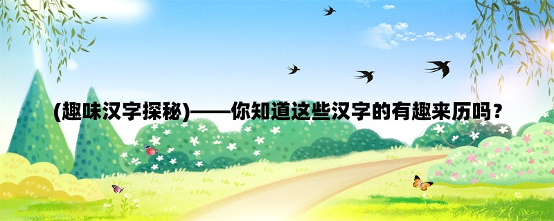 (趣味汉字探秘)——你知道这些汉字的有趣来历吗？