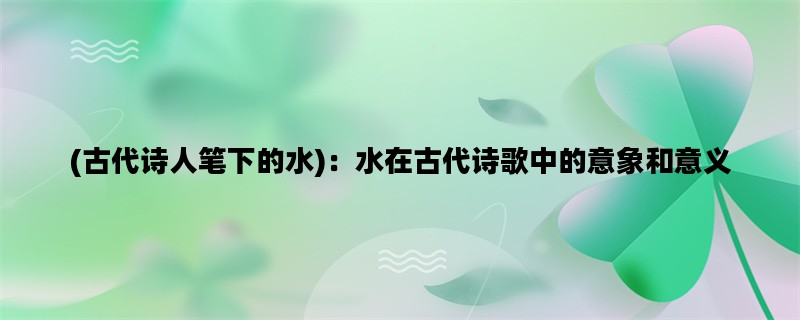 (古代诗人笔下的水)：水在古代诗歌中的意象和意义