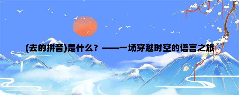 (去的拼音)是什么？——一场穿越时空的语言之旅