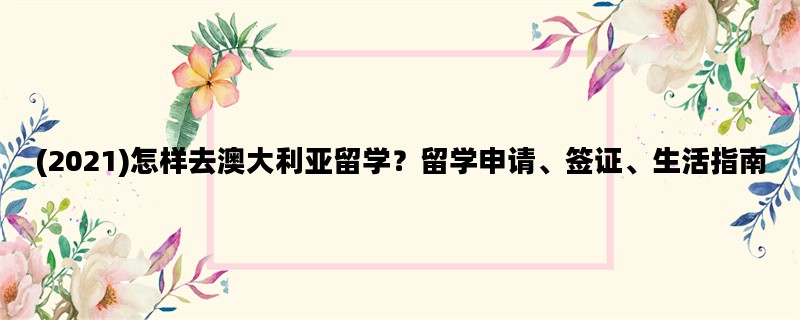 (2021)怎样去澳大利亚留学？留学申请、签证、生活指南