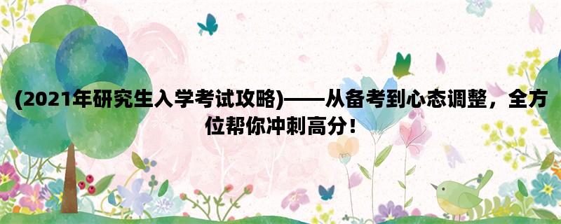 (2021年研究生入学考试攻略)——从备考到心态调整，全方位帮你冲刺高分！
