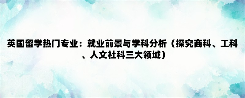 英国留学热门专业：就业前景与学科分析（探究商科、工科、人文社科三大领域）