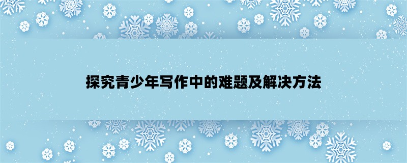 探究青少年写作中的难题及解决方法
