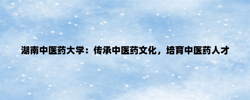 湖南中医药大学：传承中医药文化，培育中医药人才