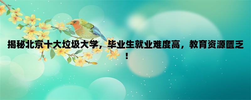 揭秘北京十大垃圾大学，毕业生就业难度高，教育资源匮乏！