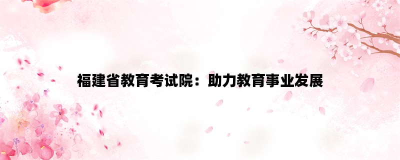 福建省教育考试院：助力教育事业发展