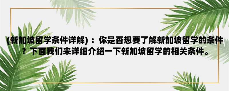 (新加坡留学条件详解) ：你是否想要了解新加坡留学的条件？下面我们来详细介绍一下新加坡留学的相关条件。