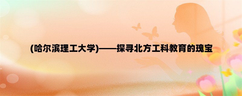 (哈尔滨理工大学)——探寻北方工科教育的瑰宝