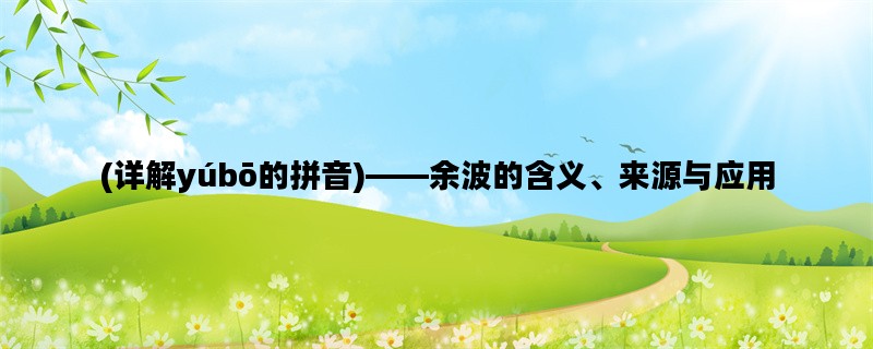 (详解yúbō的拼音)——余波的含义、来源与应用