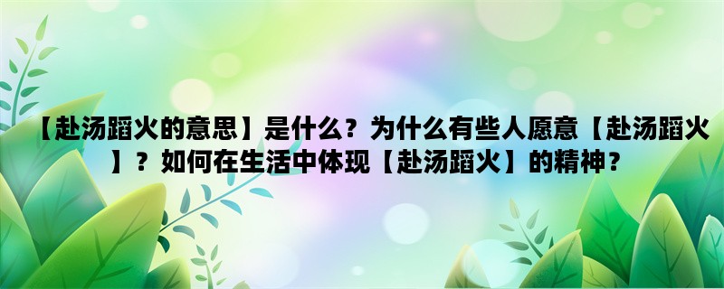 【赴汤蹈火的意思】是什么？为什么有些人愿意【赴汤蹈火】？如何在生活中体现【赴汤蹈火】的精神？