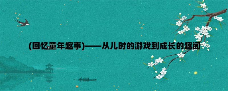 (回忆童年趣事)——从儿时的游戏到成长的趣闻