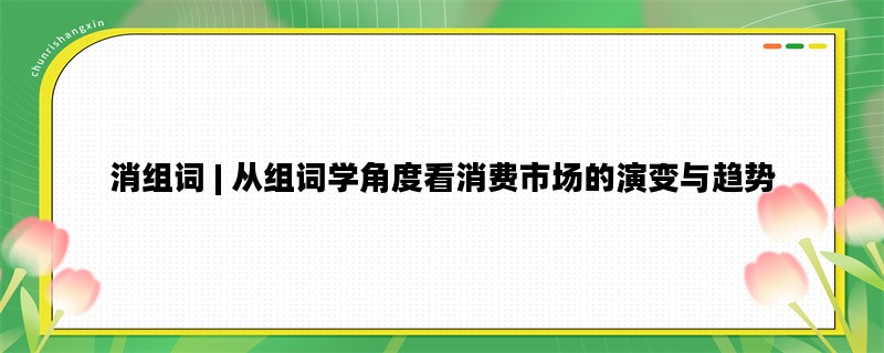 消组词 | 从组词学角度看消费市场的演变与趋势
