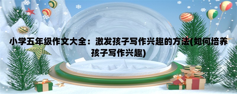 小学五年级作文大全：激发孩子写作兴趣的方法(如何培养孩子写作兴趣)