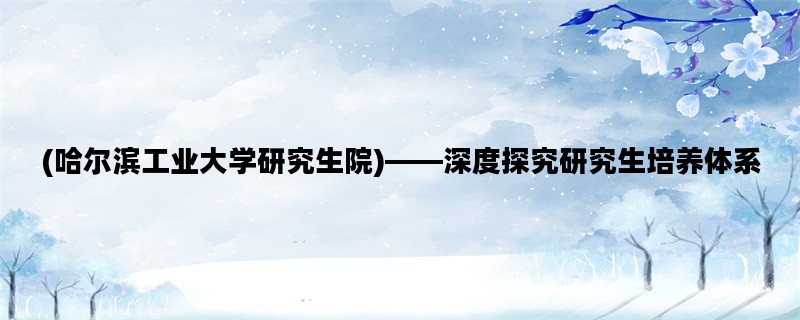 (哈尔滨工业大学研究生院)——深度探究研究生培养体系