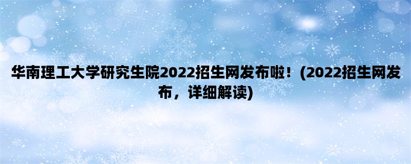 华南理工大学研究生院2022招生网发布啦！(2022招生网发布，详细解读)