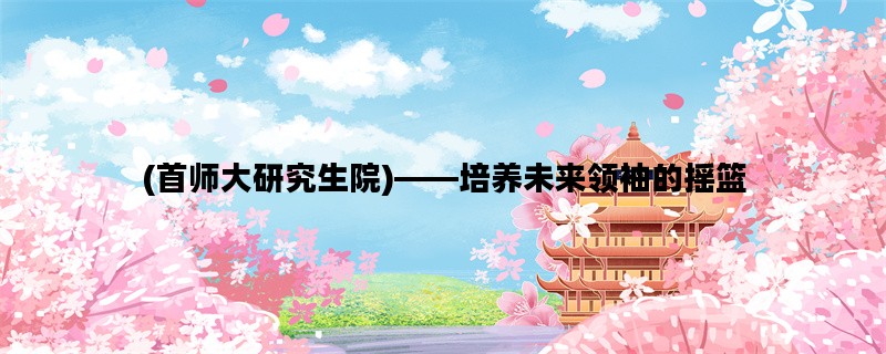 (首师大研究生院)——培养未来领袖的摇篮