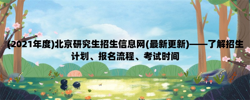 (2021年度)北京研究生招生信息网(最新更新)——了解招生计划、报名流程、考试时间