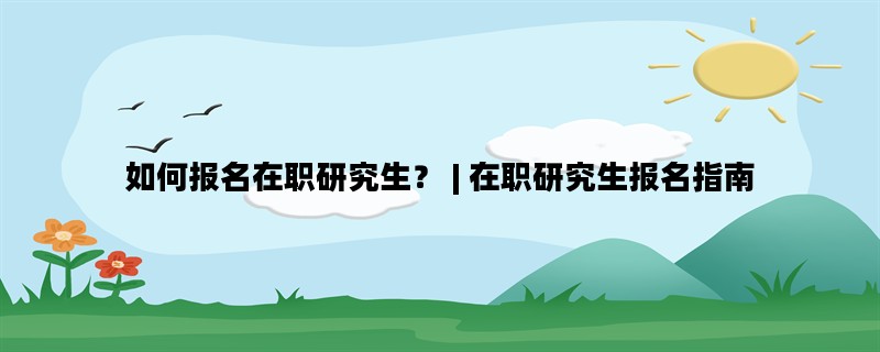 如何报名在职研究生？ | 在职研究生报名指南