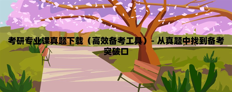 考研专业课真题下载（高效备考工具）- 从真题中找到备考突破口