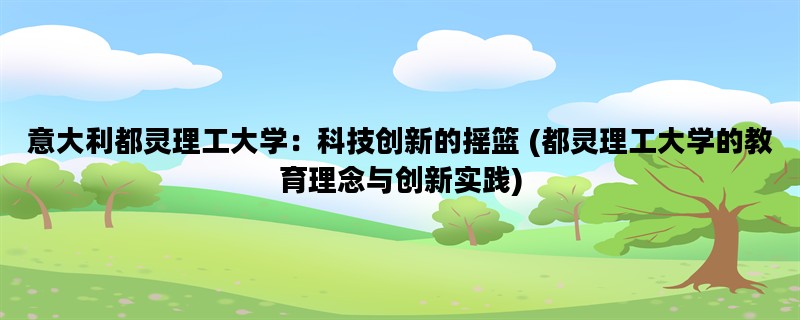 意大利都灵理工大学：科技创新的摇篮 (都灵理工大学的教育理念与创新实践)