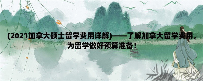 (2021加拿大硕士留学费用详解)——了解加拿大留学费用，为留学做好预算准备！
