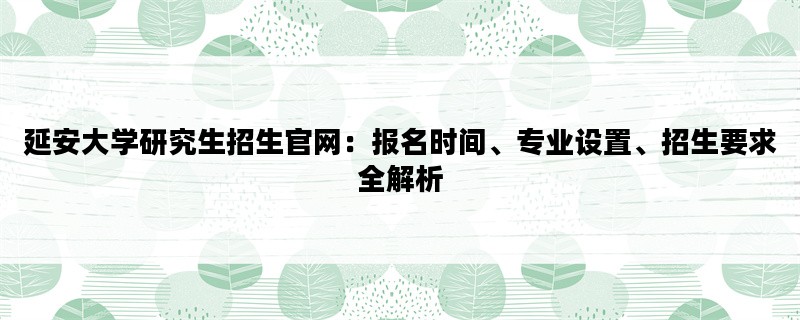 延安大学研究生招生官网：报名时间、专业设置、招生要求全解析