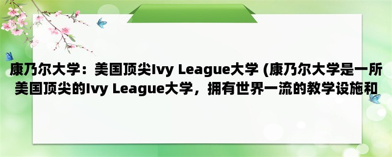 康乃尔大学：美国顶尖Ivy League大学 (康乃尔大学是一所美国顶尖的Ivy League大学，拥有世界一流的教学设施和师资力量。)