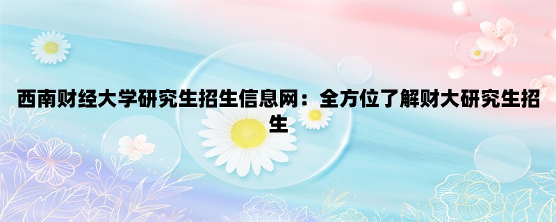 西南财经大学研究生招生信息网：全方位了解财大研究生招生