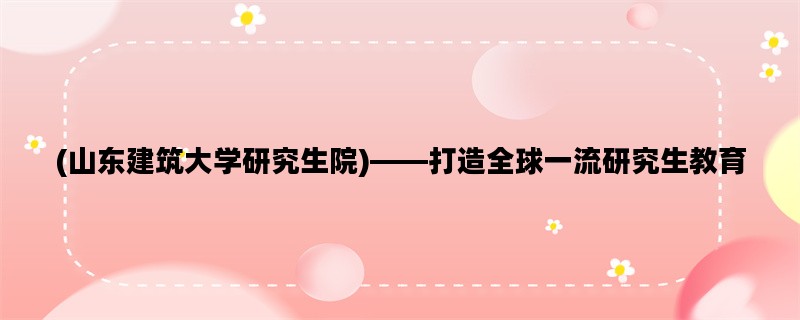 (山东建筑大学研究生院)——打造全球一流研究生教育