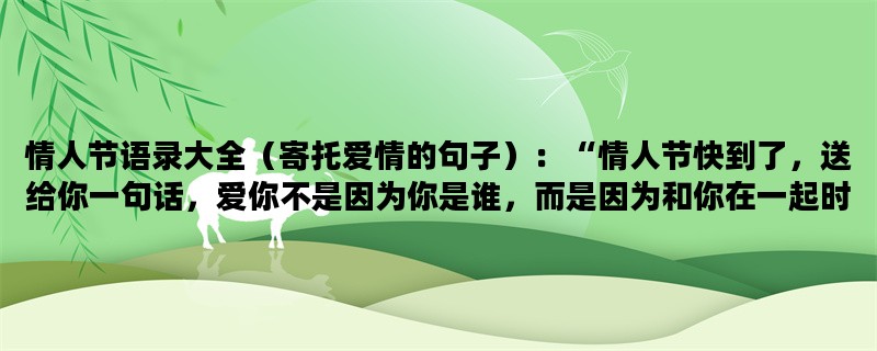 情人节语录大全（寄托爱情的句子）：“情人节快到了，送给你一句话，爱你不是因为你是谁，而是因为和你在一起时我是谁。”