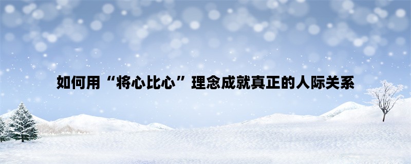 如何用“将心比心”理念成就真正的人际关系