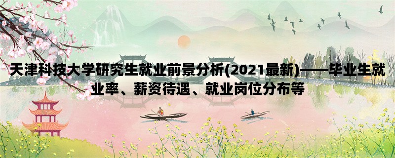 天津科技大学研究生就业前景分析(2021最新)——毕业生就业率、薪资待遇、就业岗位分布等