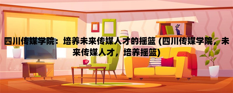 四川传媒学院：培养未来传媒人才的摇篮 (四川传媒学院，未来传媒人才，培养摇篮)