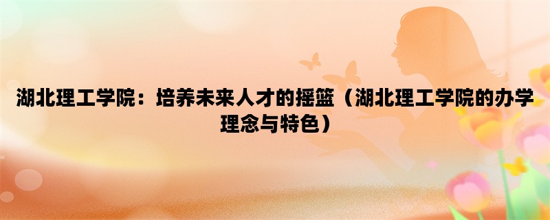 湖北理工学院：培养未来人才的摇篮（湖北理工学院的办学理念与特色）