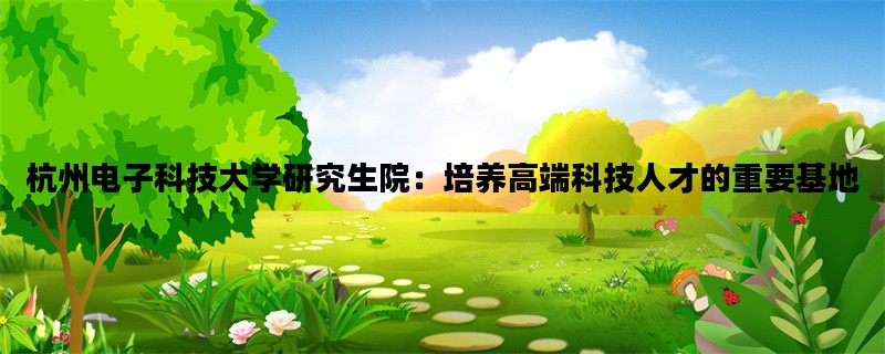 杭州电子科技大学研究生院：培养高端科技人才的重要基地