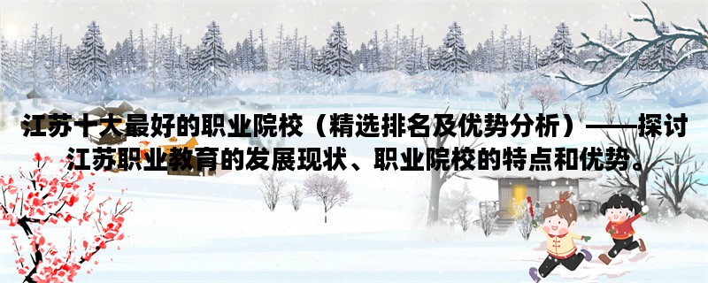 江苏十大最好的职业院校（精选排名及优势分析）——探讨江苏职业教育的发展现状、职业院校的特点和优势。