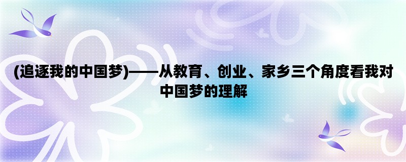 (追逐我的中国梦)——从教育、创业、家乡三个角度看我对中国梦的理解