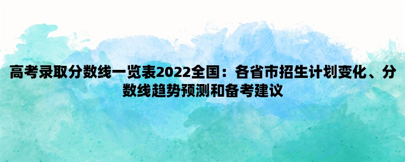 高考录取分数线一览表2022全国：各省市招生计划变化、分数线趋势预测和备考建议
