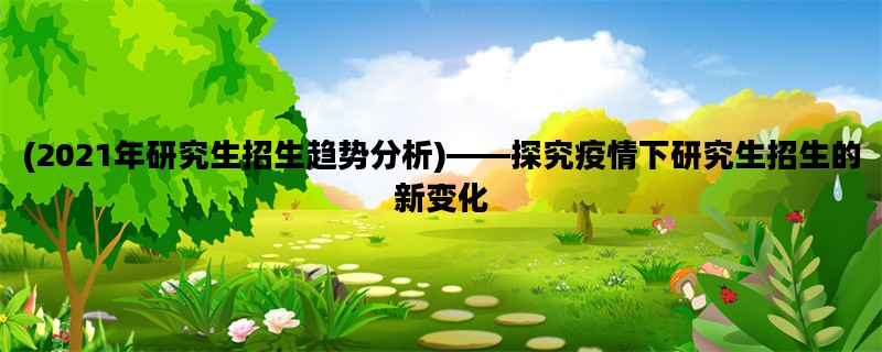 (2021年研究生招生趋势分析)——探究疫情下研究生招生的新变化
