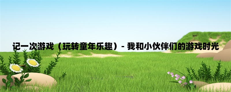 记一次游戏（玩转童年乐趣）- 我和小伙伴们的游戏时光