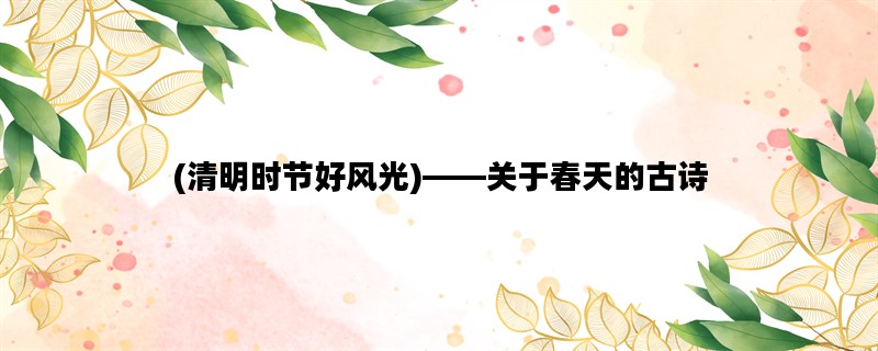 (清明时节好风光)——关于春天的古诗