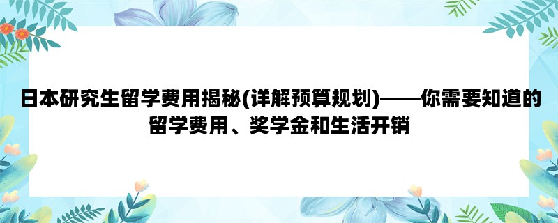 日本研究生留学费用揭秘(详解预算规划)——你需要知道的留学费用、奖学金和生活开销