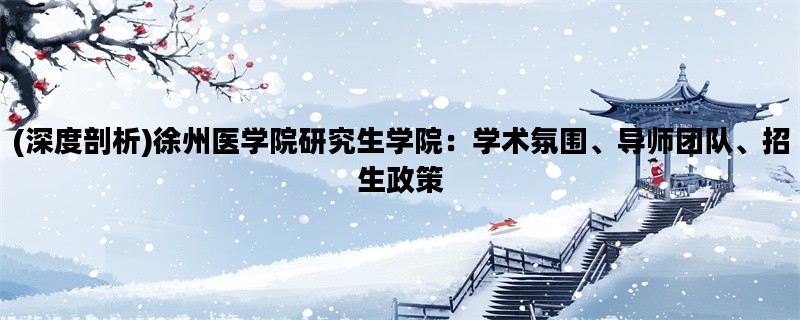 (深度剖析)徐州医学院研究生学院：学术氛围、导师团队、招生政策